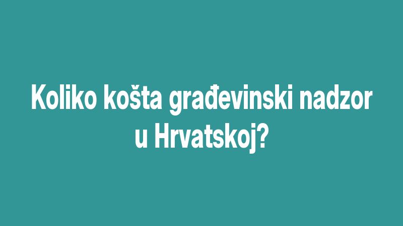 Koliko košta građevinski nadzor u Hrvatskoj?